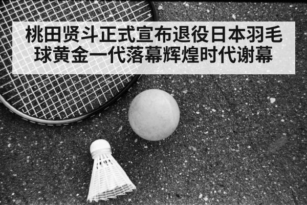 桃田贤斗正式宣布退役日本羽毛球黄金一代落幕辉煌时代谢幕
