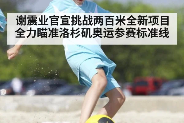 谢震业官宣挑战两百米全新项目 全力瞄准洛杉矶奥运参赛标准线