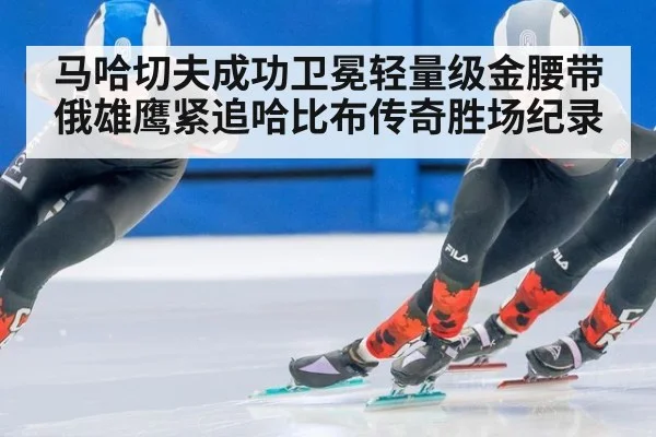 马哈切夫成功卫冕轻量级金腰带 俄雄鹰紧追哈比布传奇胜场纪录