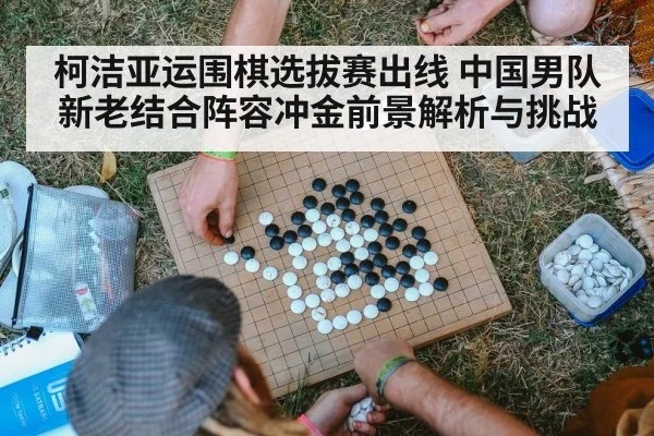 柯洁亚运围棋选拔赛出线 中国男队新老结合阵容冲金前景解析与挑战