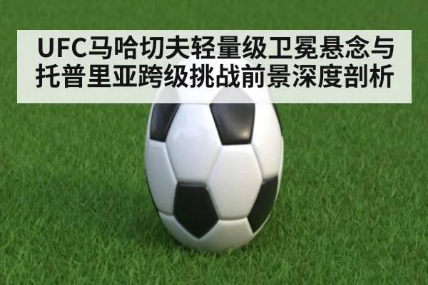UFC马哈切夫轻量级卫冕悬念与托普里亚跨级挑战前景深度剖析