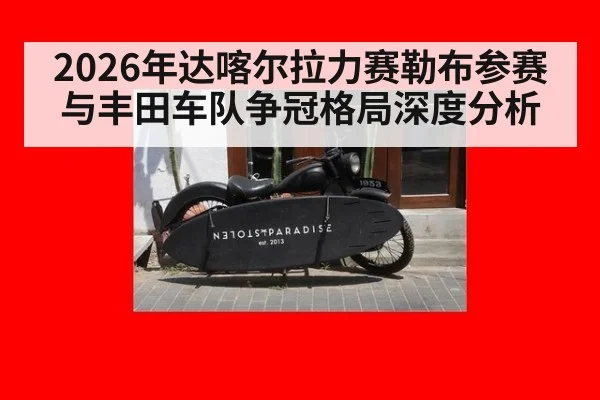 2026年达喀尔拉力赛勒布参赛与丰田车队争冠格局深度分析